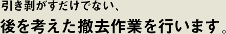 引き剥がすだけでない、後を考えた撤去作業を行います。
