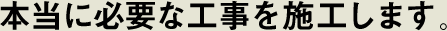 本当に必要な工事を施工します。