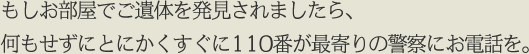 もしお部屋でご遺体を発見されましたら、何もせずにとにかくすぐに110番が最寄りの警察にお電話を。